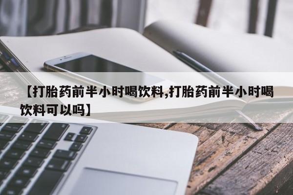 流产药联系方式【打胎药前半小时喝饮料,打胎药前半小时喝饮料可以吗】
