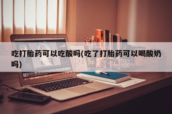 流产药联系方式吃打胎药可以吃酸吗(吃了打胎药可以喝酸奶吗)