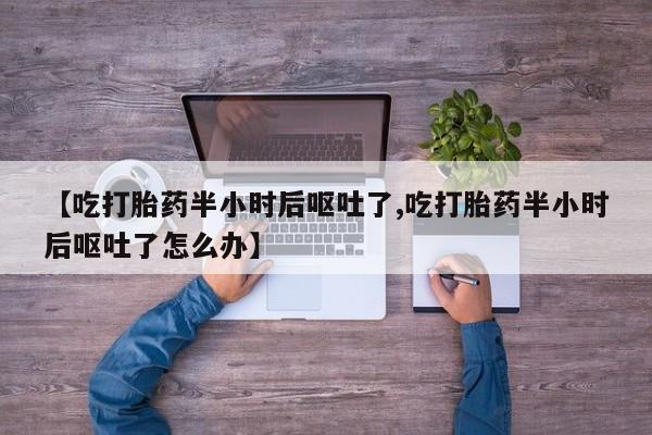 流产药联系方式【吃打胎药半小时后呕吐了,吃打胎药半小时后呕吐了怎么办】