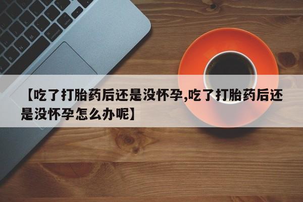 流产药联系方式【吃了打胎药后还是没怀孕,吃了打胎药后还是没怀孕怎么办呢】
