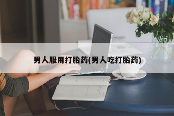 流产药联系方式男人服用打胎药(男人吃打胎药)