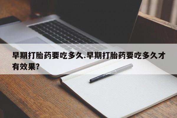 流产药联系方式早期打胎药要吃多久.早期打胎药要吃多久才有效果？