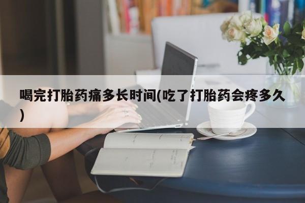 流产药联系方式喝完打胎药痛多长时间(吃了打胎药会疼多久)