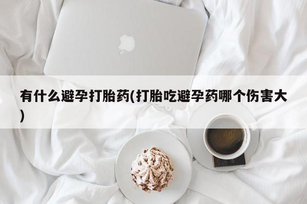 流产药联系方式有什么避孕打胎药(打胎吃避孕药哪个伤害大)