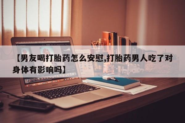 流产药联系方式【男友喝打胎药怎么安慰,打胎药男人吃了对身体有影响吗】