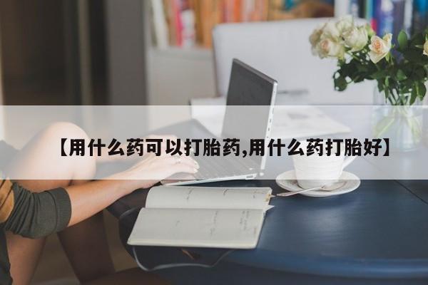 流产药联系方式【用什么药可以打胎药,用什么药打胎好】