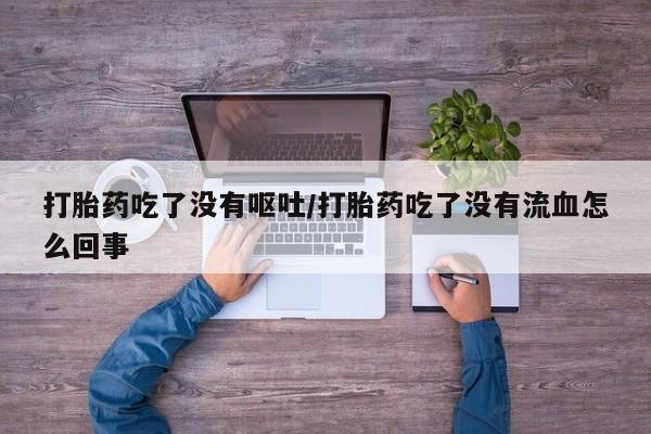 流产药联系方式打胎药吃了没有呕吐/打胎药吃了没有流血怎么回事