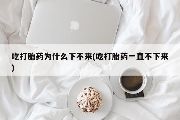 流产药联系方式吃打胎药为什么下不来(吃打胎药一直不下来)