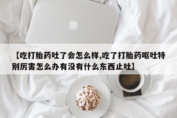 流产药联系方式【吃打胎药吐了会怎么样,吃了打胎药呕吐特别厉害怎么办有没有什么东西止吐】
