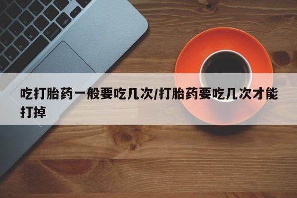 流产药联系方式吃打胎药一般要吃几次/打胎药要吃几次才能打掉