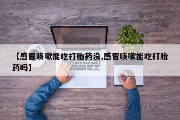 流产药联系方式【感冒咳嗽能吃打胎药没,感冒咳嗽能吃打胎药吗】