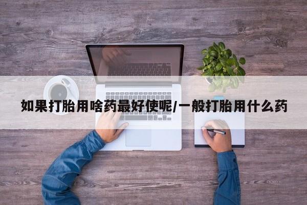流产药联系方式如果打胎用啥药最好使呢/一般打胎用什么药