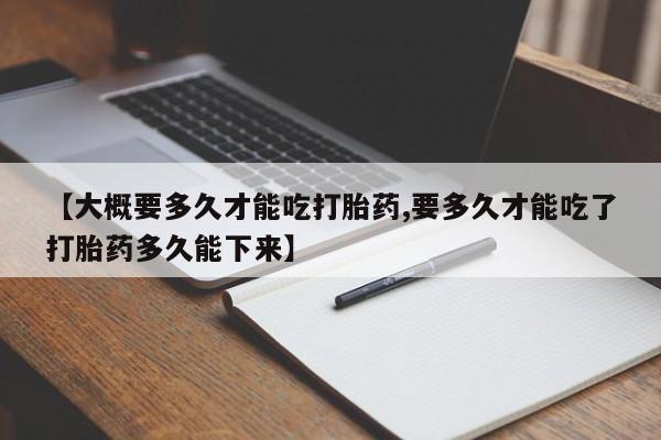 流产药联系方式【大概要多久才能吃打胎药,要多久才能吃了打胎药多久能下来】