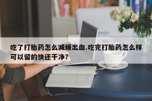 流产药联系方式吃了打胎药怎么减缓出血.吃完打胎药怎么样可以留的快还干净？