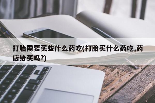流产药联系方式打胎需要买些什么药吃(打胎买什么药吃,药店给买吗?)