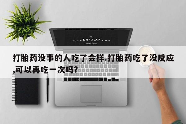 流产药联系方式打胎药没事的人吃了会样.打胎药吃了没反应,可以再吃一次吗？