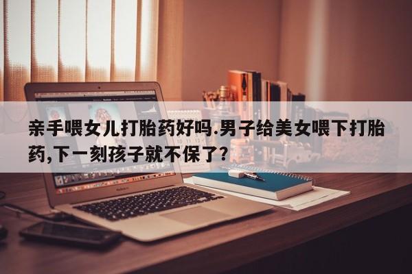 流产药联系方式亲手喂女儿打胎药好吗.男子给美女喂下打胎药,下一刻孩子就不保了？