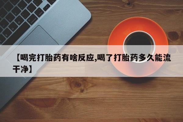 流产药联系方式【喝完打胎药有啥反应,喝了打胎药多久能流干净】