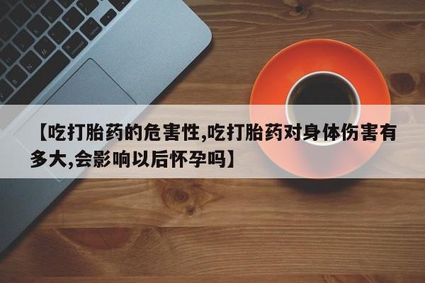 流产药联系方式【吃打胎药的危害性,吃打胎药对身体伤害有多大,会影响以后怀孕吗】