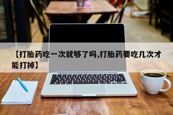 流产药联系方式【打胎药吃一次就够了吗,打胎药要吃几次才能打掉】