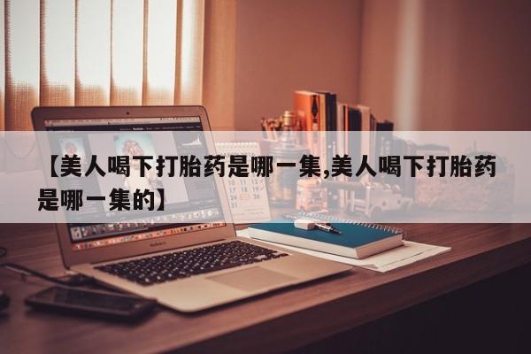 流产药联系方式【美人喝下打胎药是哪一集,美人喝下打胎药是哪一集的】