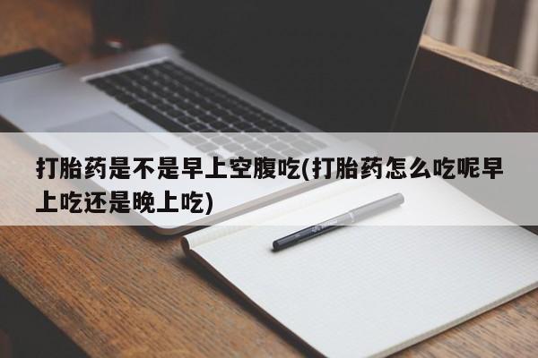 流产药联系方式打胎药是不是早上空腹吃(打胎药怎么吃呢早上吃还是晚上吃)
