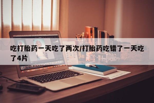 流产药联系方式吃打胎药一天吃了两次/打胎药吃错了一天吃了4片