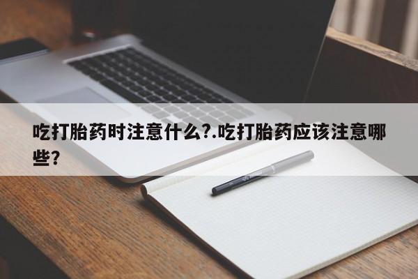 流产药联系方式吃打胎药时注意什么?.吃打胎药应该注意哪些?
