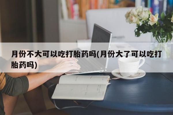 流产药联系方式月份不大可以吃打胎药吗(月份大了可以吃打胎药吗)