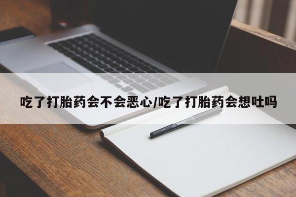 流产药联系方式吃了打胎药会不会恶心/吃了打胎药会想吐吗