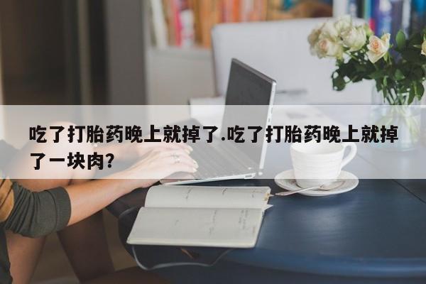 流产药联系方式吃了打胎药晚上就掉了.吃了打胎药晚上就掉了一块肉？