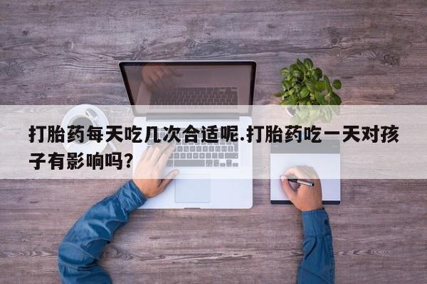 流产药联系方式打胎药每天吃几次合适呢.打胎药吃一天对孩子有影响吗？