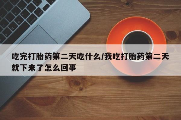 流产药联系方式吃完打胎药第二天吃什么/我吃打胎药第二天就下来了怎么回事