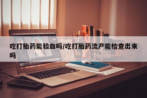 流产药联系方式吃打胎药能验血吗/吃打胎药流产能检查出来吗